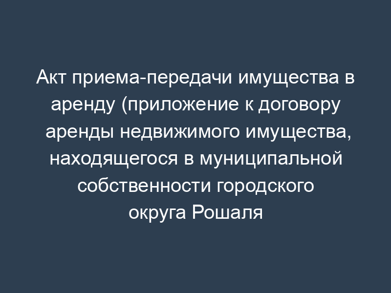 Акт приема-передачи имущества в аренду (приложение к договору аренды недвижимого имущества, находящегося в муниципальной собственности городского округа Рошаля Московской области)