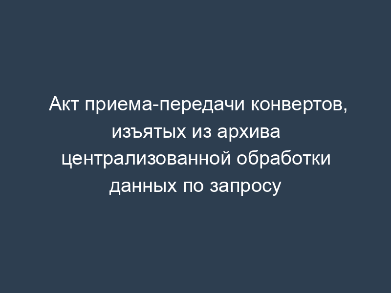 Акт приема-передачи конвертов, изъятых из архива централизованной обработки данных по запросу