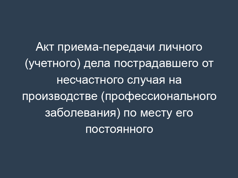 Акт приема-передачи личного (учетного) дела пострадавшего от несчастного случая на производстве (профессионального заболевания) по месту его постоянного жительства