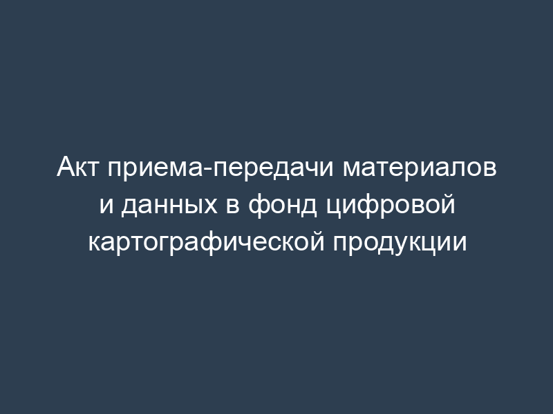 Акт приема-передачи материалов и данных в фонд цифровой картографической продукции
