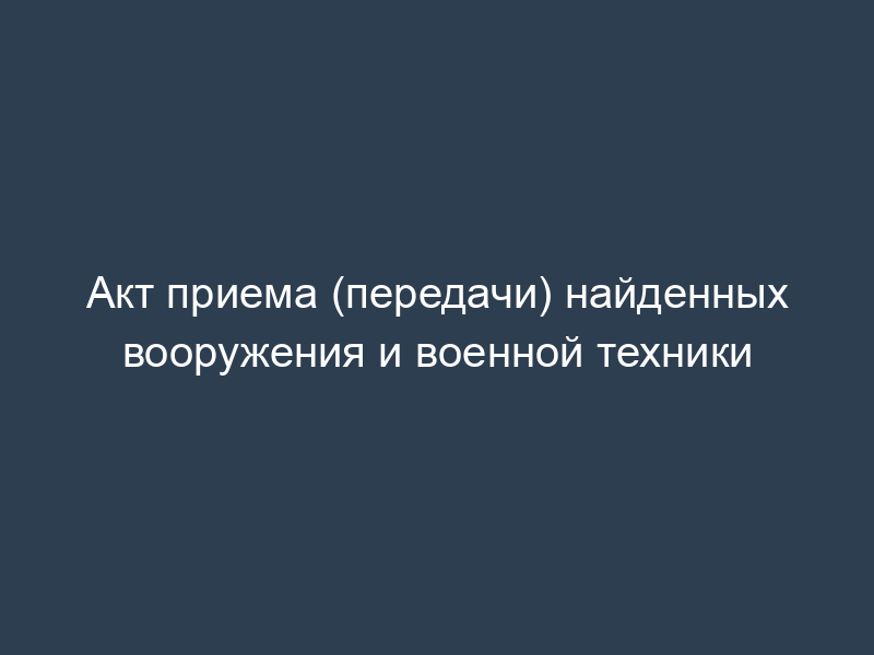 Акт приема (передачи) найденных вооружения и военной техники