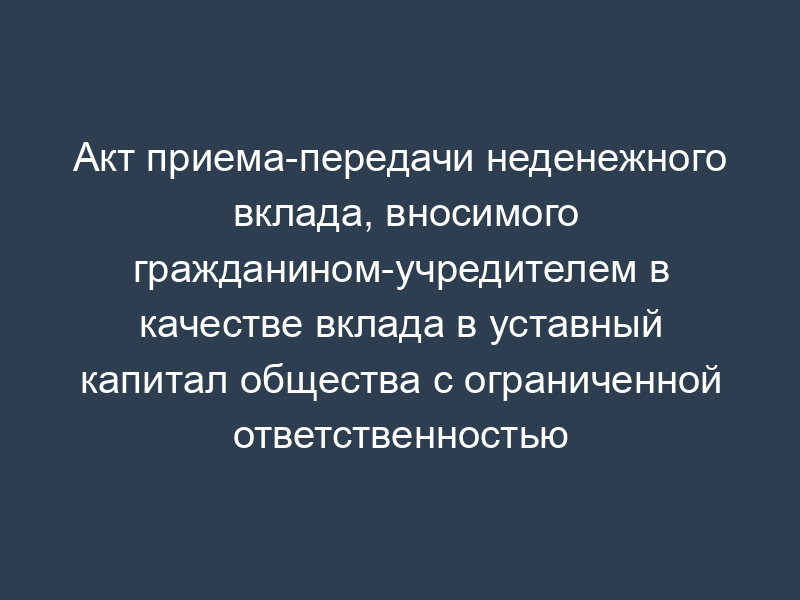 Акт приема-передачи неденежного вклада, вносимого гражданином-учредителем в качестве вклада в уставный капитал общества с ограниченной ответственностью