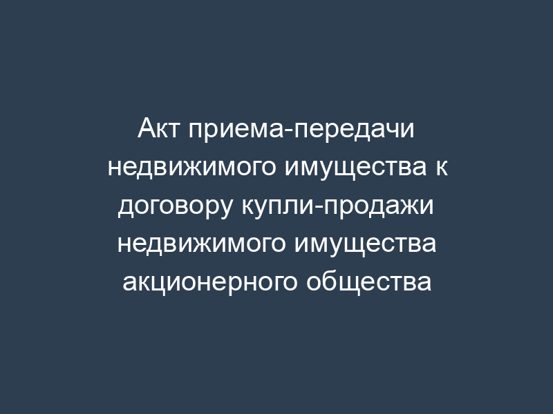 Акт приема-передачи недвижимого имущества к договору купли-продажи недвижимого имущества акционерного общества