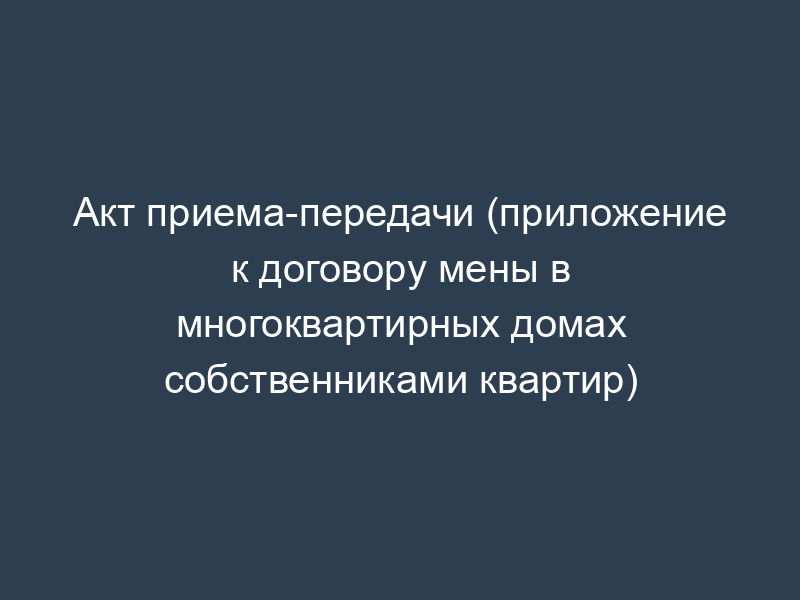 Акт приема-передачи (приложение к договору мены в многоквартирных домах собственниками квартир)