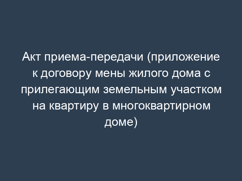 Акт приема-передачи (приложение к договору мены жилого дома с прилегающим земельным участком на квартиру в многоквартирном доме)