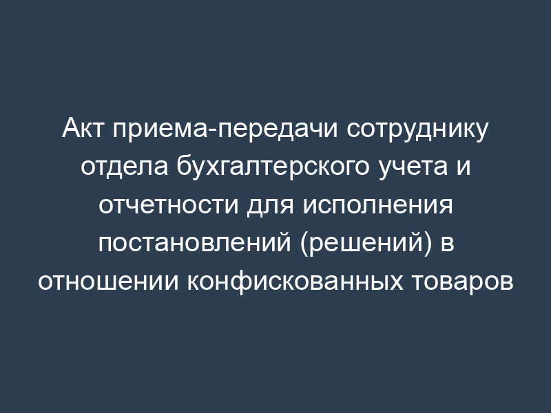 Акт приема-передачи сотруднику отдела бухгалтерского учета и отчетности для исполнения постановлений (решений) в отношении конфискованных товаров