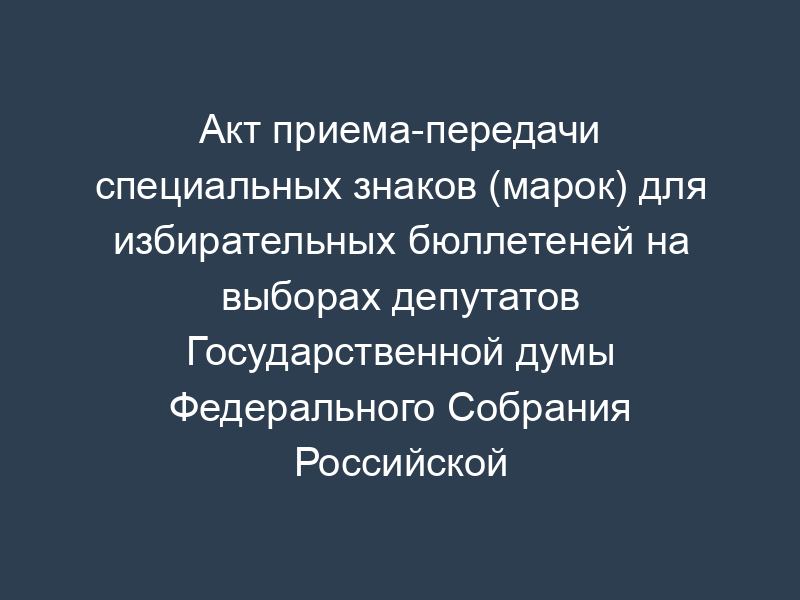 Акт приема-передачи специальных знаков (марок) для избирательных бюллетеней на выборах депутатов Государственной думы Федерального Собрания Российской Федерации пятого созыва