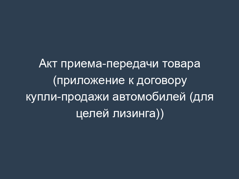 Акт приема-передачи товара (приложение к договору купли-продажи автомобилей (для целей лизинга))