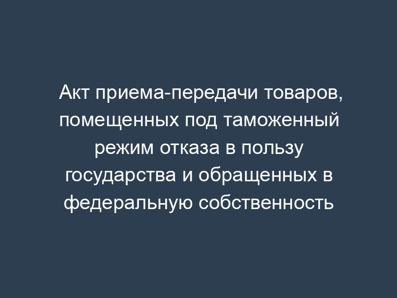 Акт приема-передачи товаров, помещенных под таможенный режим отказа в пользу государства и обращенных в федеральную собственность
