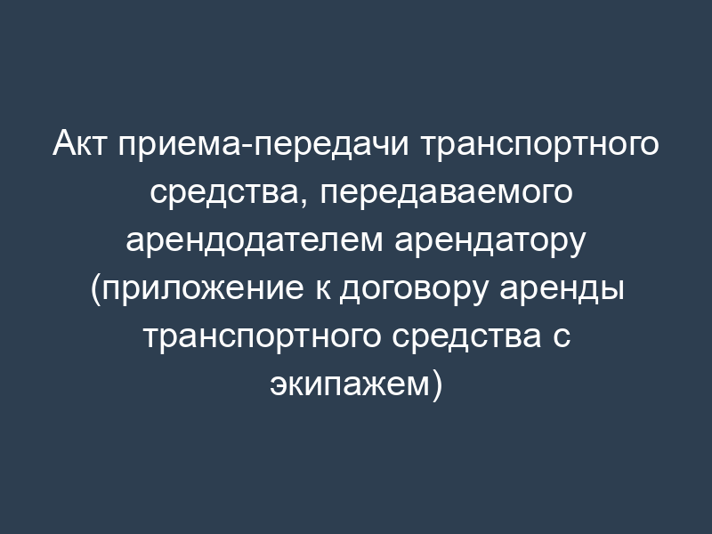 Акт приема-передачи транспортного средства, передаваемого арендодателем арендатору (приложение к договору аренды транспортного средства с экипажем)