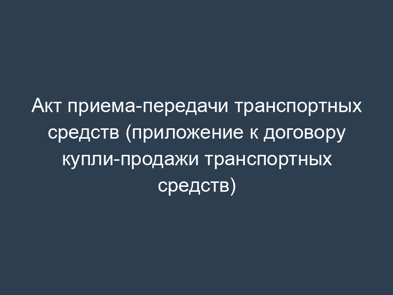 Акт приема-передачи транспортных средств (приложение к договору купли-продажи транспортных средств)