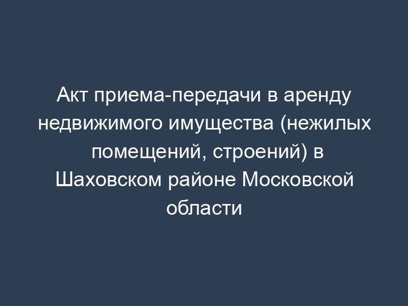Акт приема-передачи в аренду недвижимого имущества (нежилых помещений, строений) в Шаховском районе Московской области