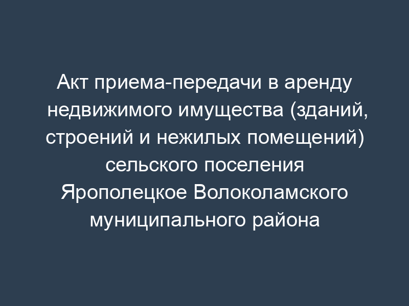 Акт приема-передачи в аренду недвижимого имущества (зданий, строений и нежилых помещений) сельского поселения Ярополецкое Волоколамского муниципального района Московской области