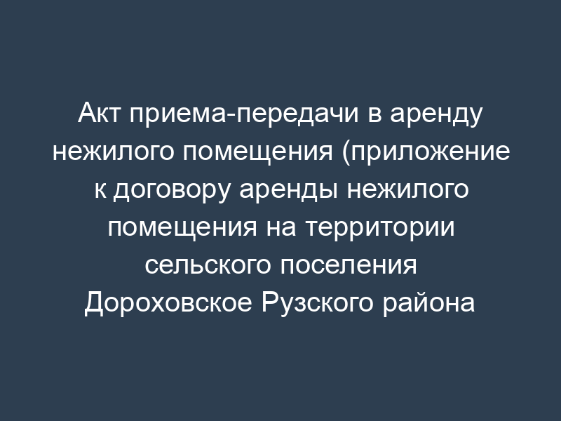 Акт приема-передачи в аренду нежилого помещения (приложение к договору аренды нежилого помещения на территории сельского поселения Дороховское Рузского района Московской области)