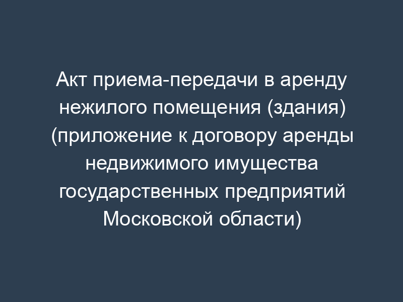 Акт приема-передачи в аренду нежилого помещения (здания) (приложение к договору аренды недвижимого имущества государственных предприятий Московской области)