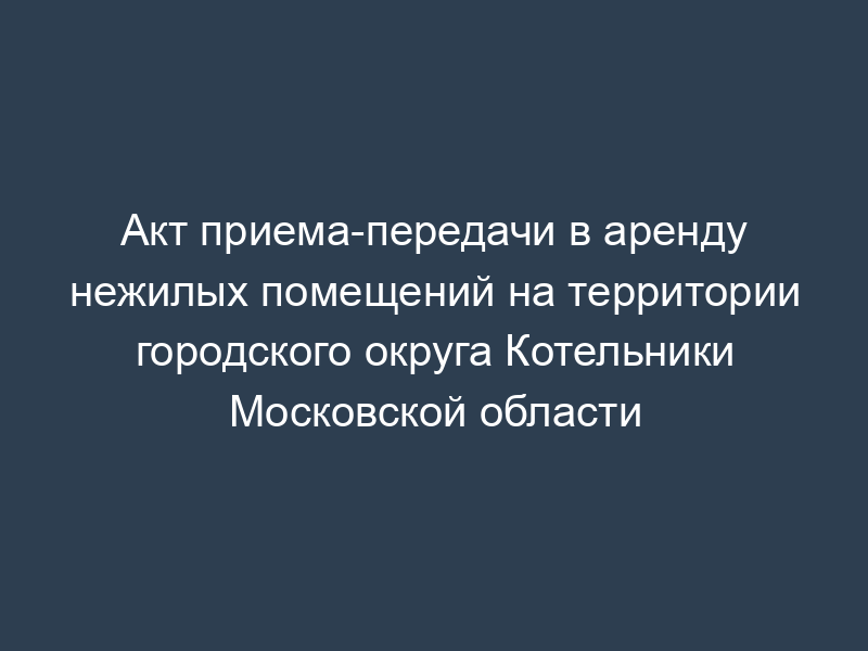 Акт приема-передачи в аренду нежилых помещений на территории городского округа Котельники Московской области
