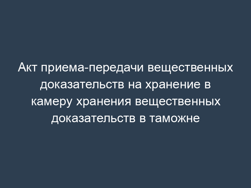 Акт приема-передачи вещественных доказательств на хранение в камеру хранения вещественных доказательств в таможне