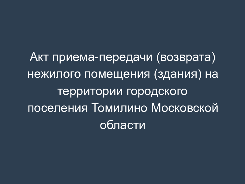 Акт приема-передачи (возврата) нежилого помещения (здания) на территории городского поселения Томилино Московской области