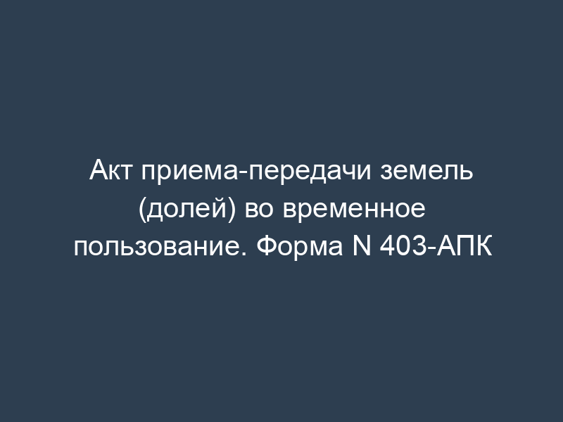 Акт приема-передачи земель (долей) во временное пользование. Форма N 403-АПК