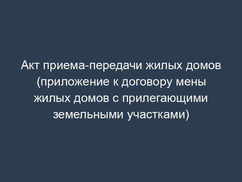 Акт приема-передачи жилых домов (приложение к договору мены жилых домов с прилегающими земельными участками)
