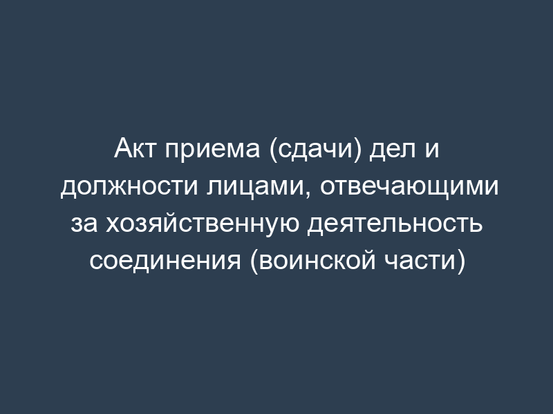 Акт приема (сдачи) дел и должности лицами, отвечающими за хозяйственную деятельность соединения (воинской части)