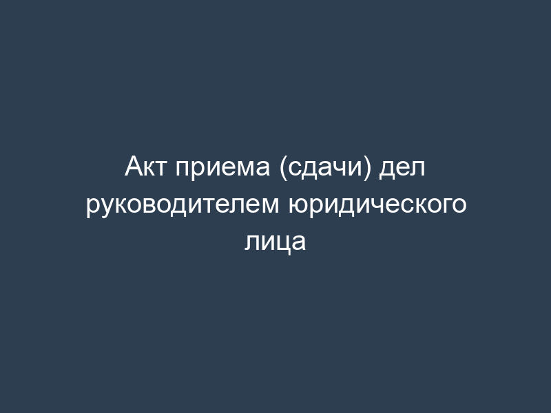 Акт приема (сдачи) дел руководителем юридического лица