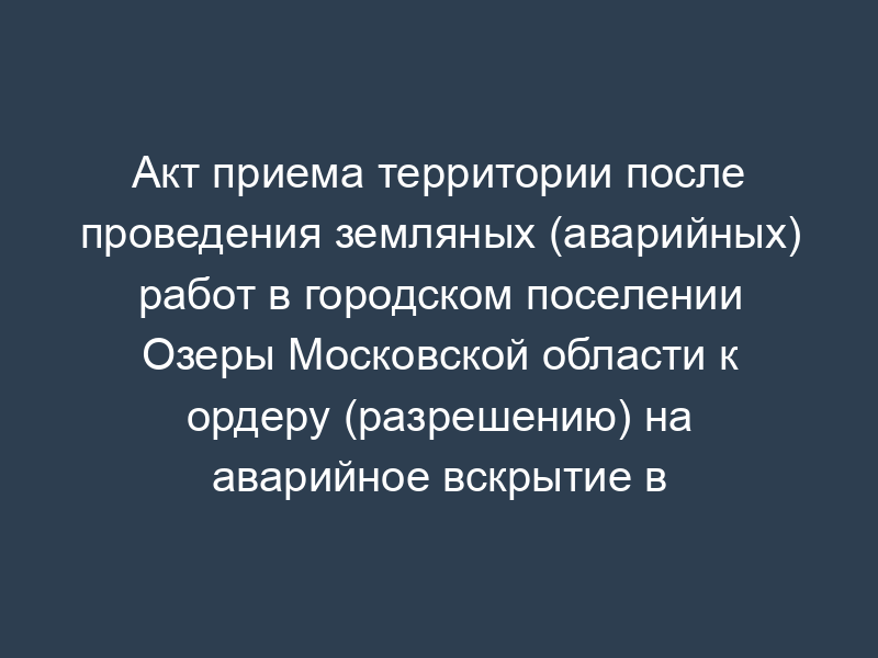 Акт приема территории после проведения земляных (аварийных) работ в городском поселении Озеры Московской области к ордеру (разрешению) на аварийное вскрытие в связи с проведением работ по устранению аварии