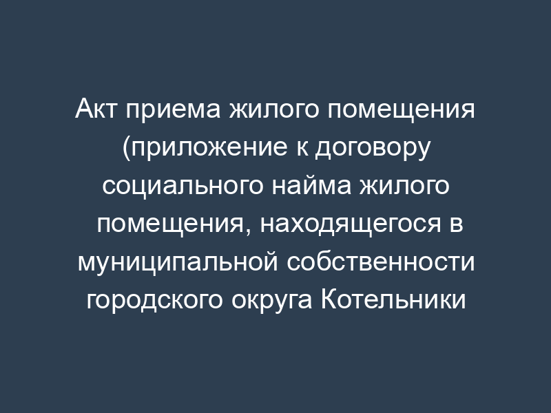 Акт приема жилого помещения (приложение к договору социального найма жилого помещения, находящегося в муниципальной собственности городского округа Котельники Московской области)
