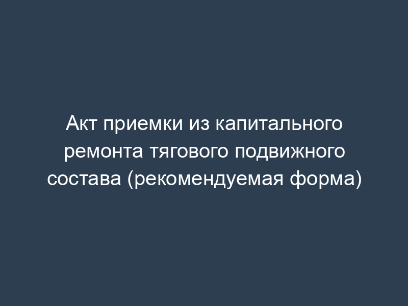 Акт приемки из капитального ремонта тягового подвижного состава (рекомендуемая форма)