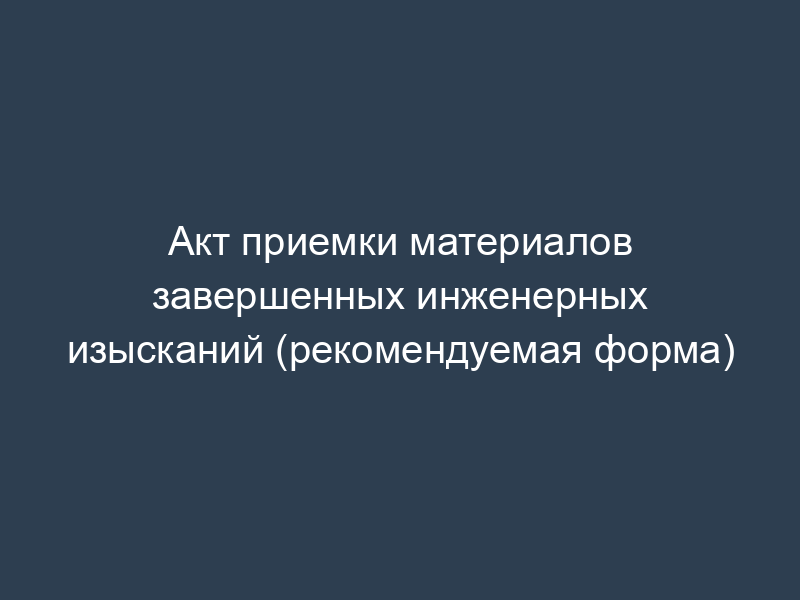 Акт приемки материалов завершенных инженерных изысканий (рекомендуемая форма)
