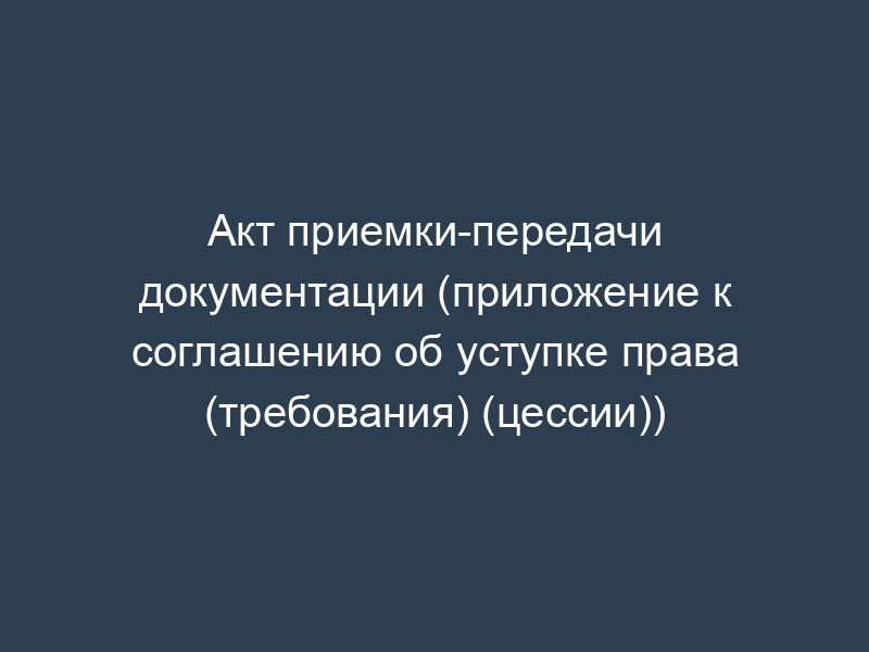 Акт приемки-передачи документации (приложение к соглашению об уступке права (требования) (цессии))