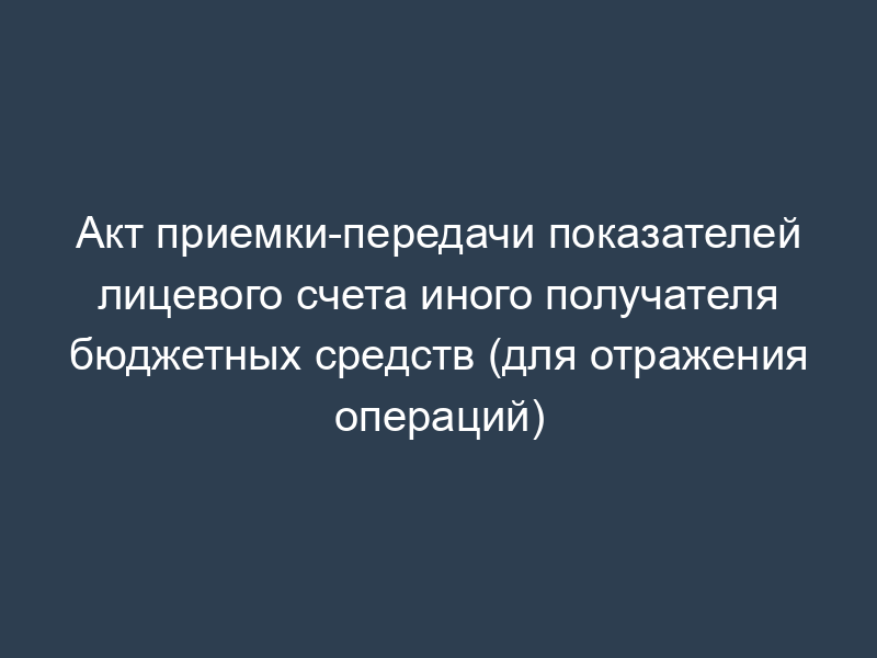 Акт приемки-передачи показателей лицевого счета иного получателя бюджетных средств (для отражения операций)