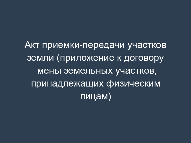 Акт приемки-передачи участков земли (приложение к договору мены земельных участков, принадлежащих физическим лицам)