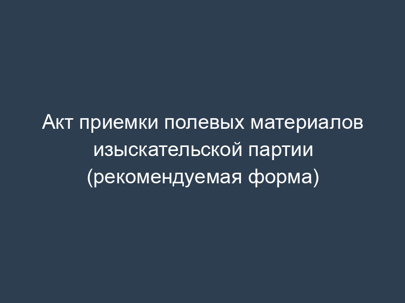 Акт приемки полевых материалов изыскательской партии (рекомендуемая форма)