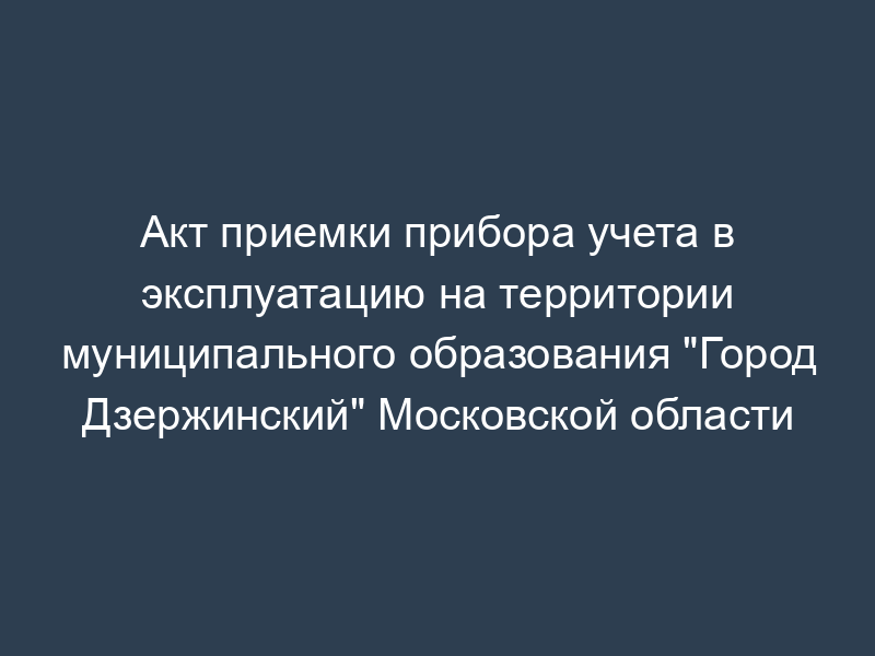 Акт приемки прибора учета в эксплуатацию на территории муниципального образования "Город Дзержинский" Московской области