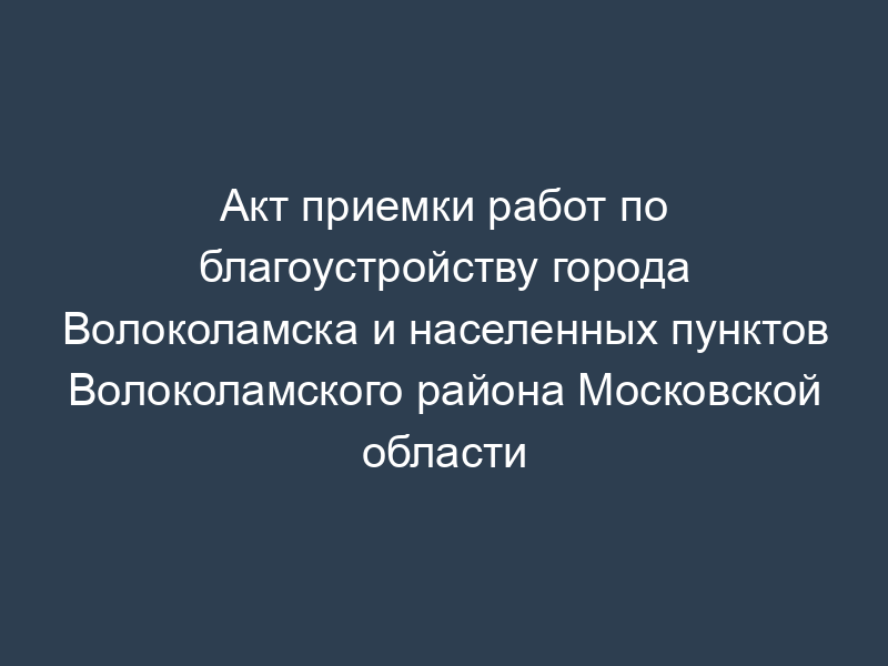 Акт приемки работ по благоустройству города Волоколамска и населенных пунктов Волоколамского района Московской области
