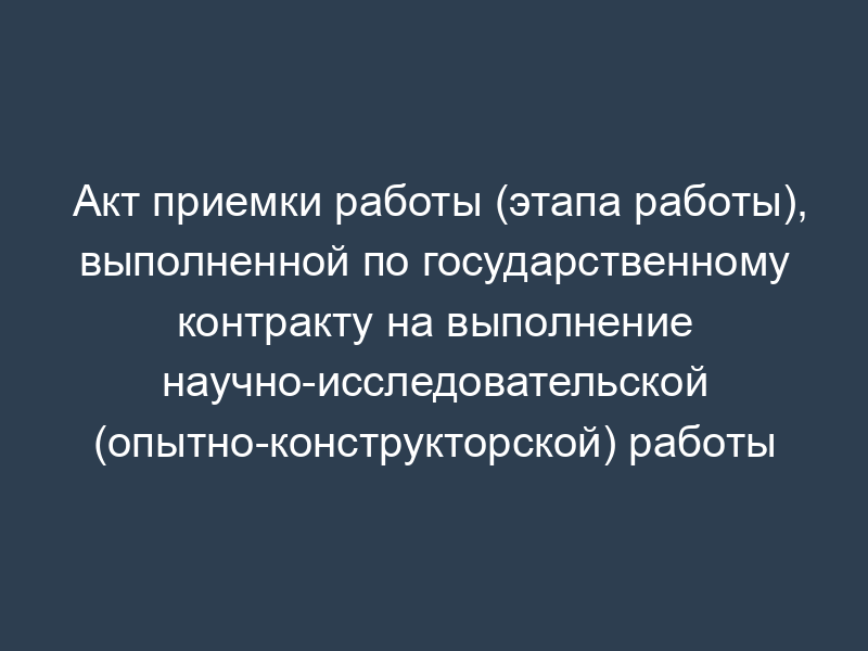Акт приемки работы (этапа работы), выполненной по государственному контракту на выполнение научно-исследовательской (опытно-конструкторской) работы