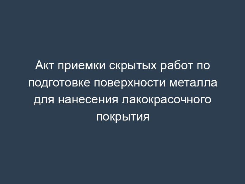 Акт приемки скрытых работ по подготовке поверхности металла для нанесения лакокрасочного покрытия