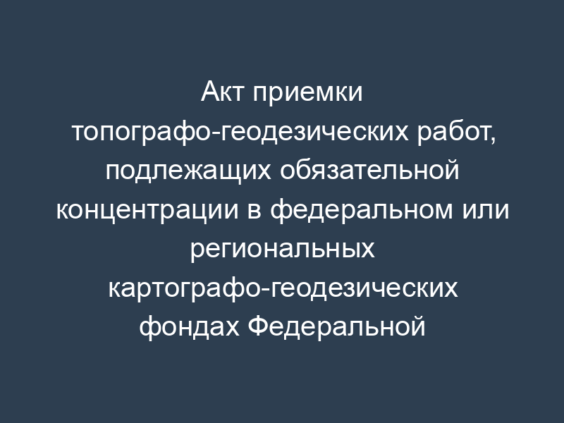 Акт приемки топографо-геодезических работ, подлежащих обязательной концентрации в федеральном или региональных картографо-геодезических фондах Федеральной службы