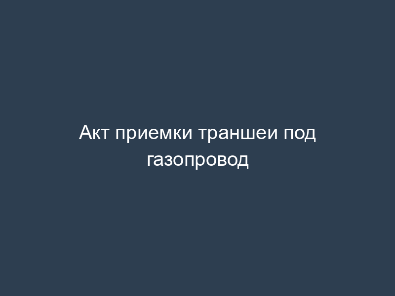 Акт приемки траншеи под газопровод