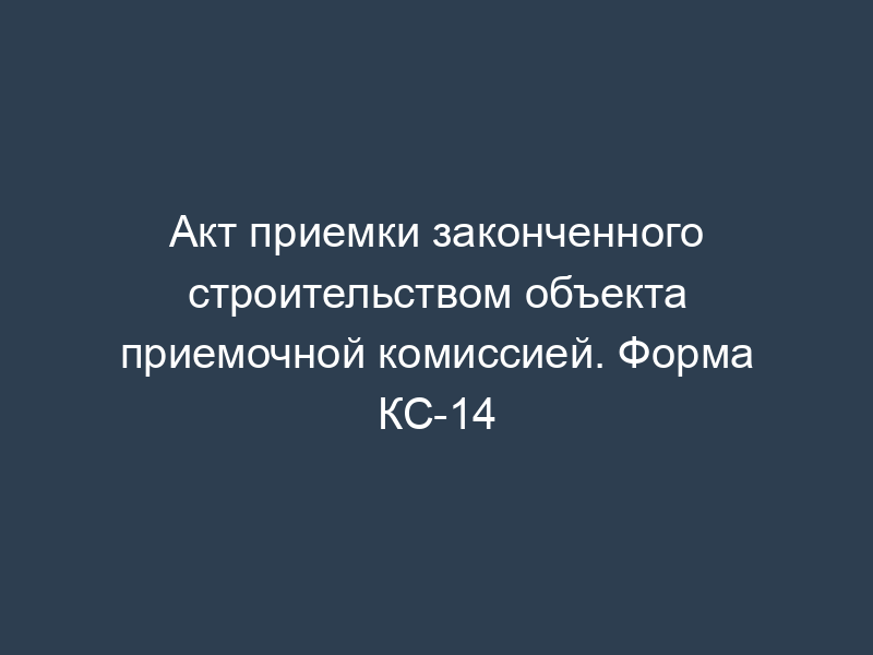 Акт приемки законченного строительством объекта приемочной комиссией. Форма КС-14