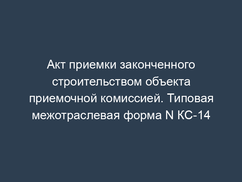 Акт приемки законченного строительством объекта приемочной комиссией. Типовая межотраслевая форма N КС-14