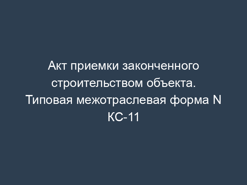 Акт приемки законченного строительством объекта. Типовая межотраслевая форма N КС-11