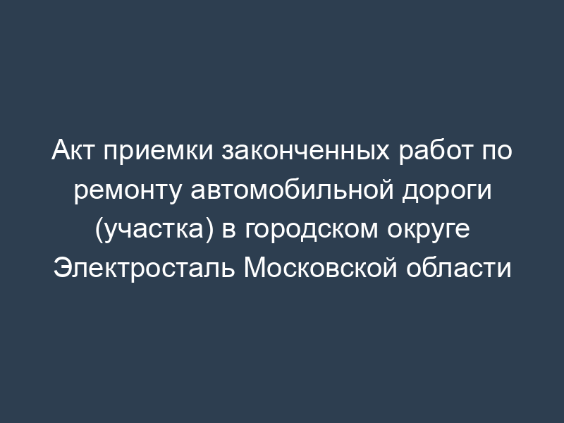 Акт приемки законченных работ по ремонту автомобильной дороги (участка) в городском округе Электросталь Московской области