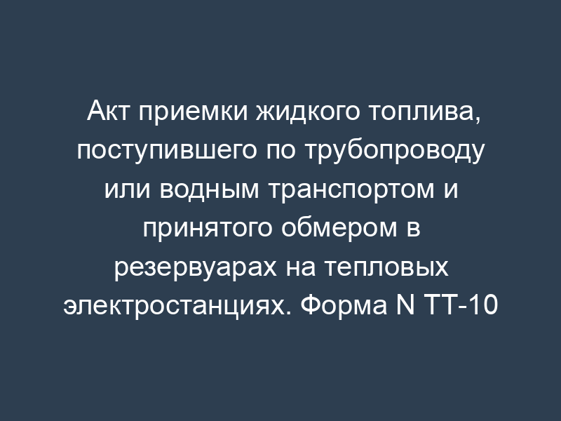 Акт приемки жидкого топлива, поступившего по трубопроводу или водным транспортом и принятого обмером в резервуарах на тепловых электростанциях. Форма N ТТ-10