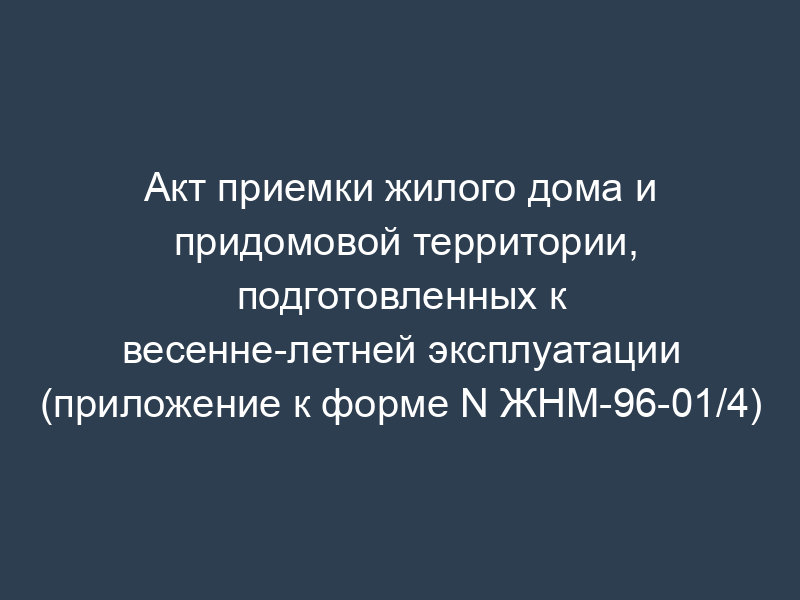 Акт приемки жилого дома и придомовой территории, подготовленных к весенне-летней эксплуатации (приложение к форме N ЖНМ-96-01/4)