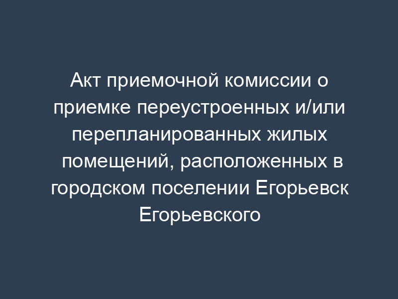 Акт приемочной комиссии о приемке переустроенных и/или перепланированных жилых помещений, расположенных в городском поселении Егорьевск Егорьевского муниципального района Московской области