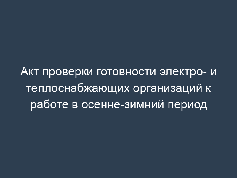 Акт проверки готовности электро- и теплоснабжающих организаций к работе в осенне-зимний период