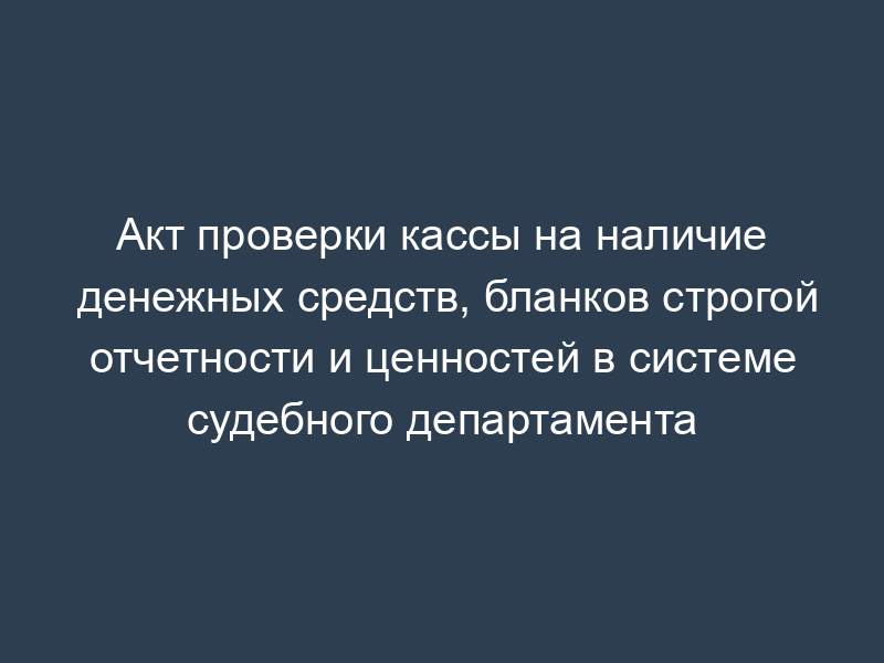 Акт проверки кассы на наличие денежных средств, бланков строгой отчетности и ценностей в системе судебного департамента