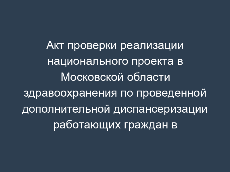 Акт проверки реализации национального проекта в Московской области здравоохранения по проведенной дополнительной диспансеризации работающих граждан в амбулаторно-поликлинических условиях